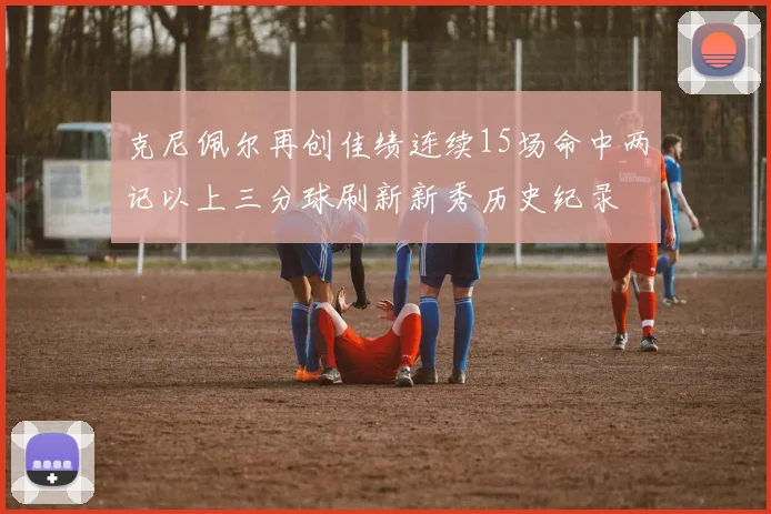 克尼佩尔再创佳绩连续15场命中两记以上三分球刷新新秀历史纪录