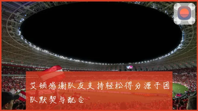艾顿感谢队友支持轻松得分源于团队默契与配合