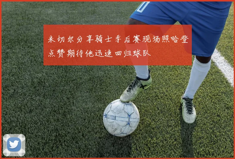 米切尔分享骑士季后赛现场照哈登点赞期待他迅速回归球队