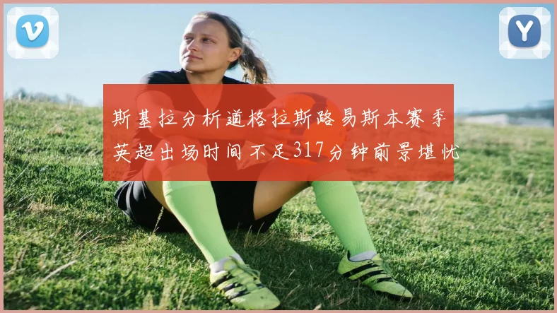 斯基拉分析道格拉斯路易斯本赛季英超出场时间不足317分钟前景堪忧