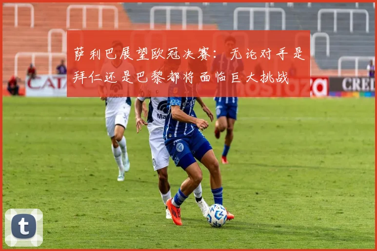 萨利巴展望欧冠决赛：无论对手是拜仁还是巴黎都将面临巨大挑战