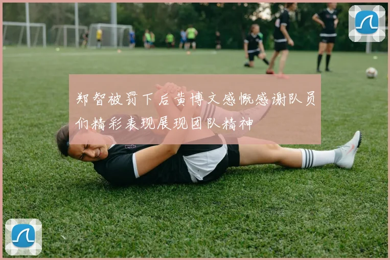 郑智被罚下后黄博文感慨感谢队员们精彩表现展现团队精神