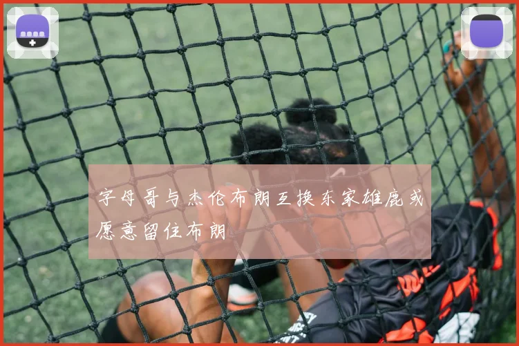 字母哥与杰伦布朗互换东家雄鹿或愿意留住布朗