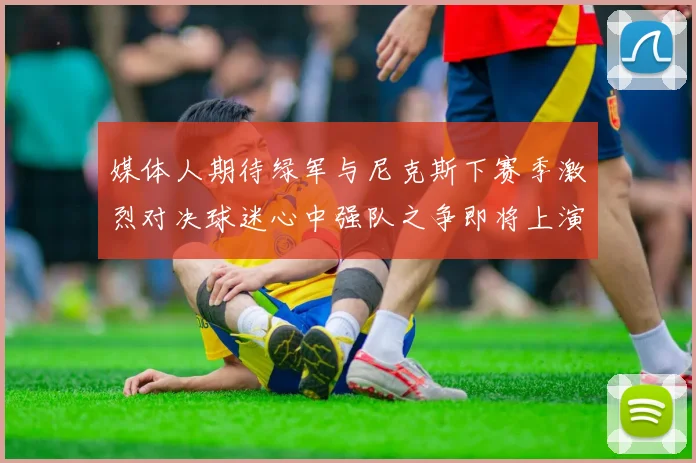 媒体人期待绿军与尼克斯下赛季激烈对决球迷心中强队之争即将上演