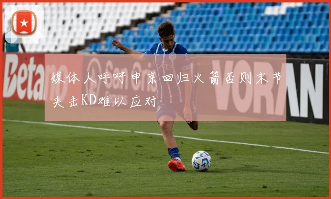 媒体人呼吁申京回归火箭否则末节夹击KD难以应对