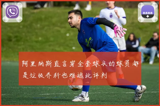 阿里纳斯直言穿全套球衣的球员都是垃圾乔科也难逃此评判