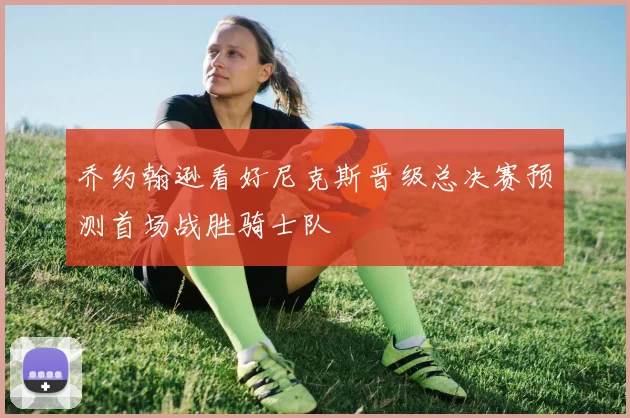 乔约翰逊看好尼克斯晋级总决赛预测首场战胜骑士队