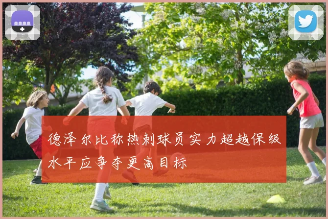 德泽尔比称热刺球员实力超越保级水平应争夺更高目标