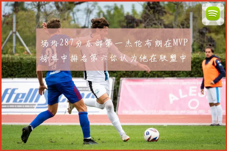 场均287分东部第一杰伦布朗在MVP榜单中排名第六你认为他在联盟中应排第几