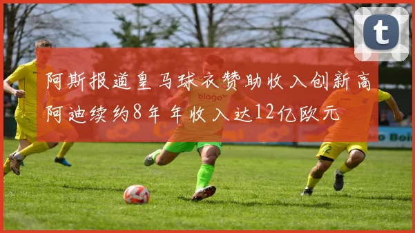 阿斯报道皇马球衣赞助收入创新高阿迪续约8年年收入达12亿欧元