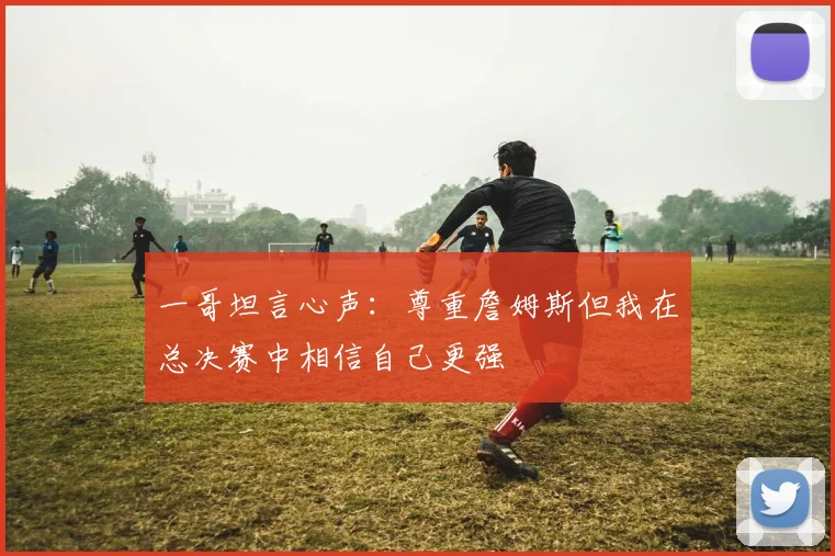 一哥坦言心声：尊重詹姆斯但我在总决赛中相信自己更强