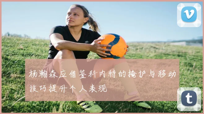 杨瀚森应借鉴科内特的掩护与移动技巧提升个人表现