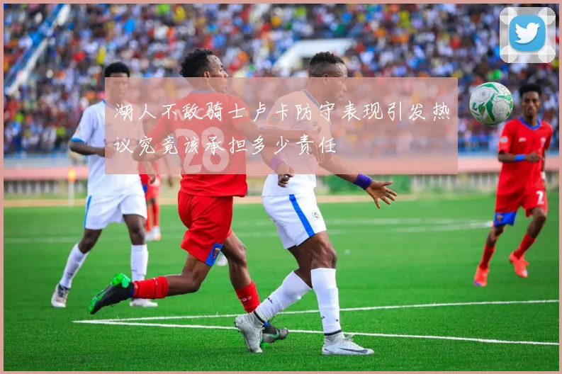 湖人不敌骑士卢卡防守表现引发热议究竟该承担多少责任